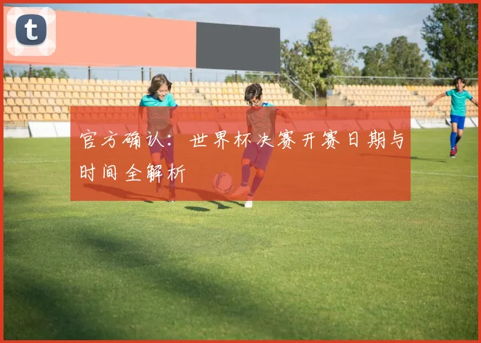 官方确认：世界杯决赛开赛日期与时间全解析