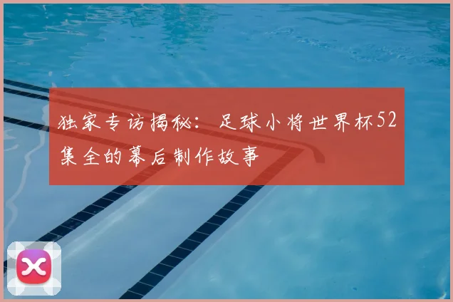 独家专访揭秘:足球小将世界杯52集全的幕后制作故事