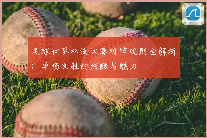 足球世界杯淘汰赛对阵规则全解析：单场决胜的残酷与魅力
