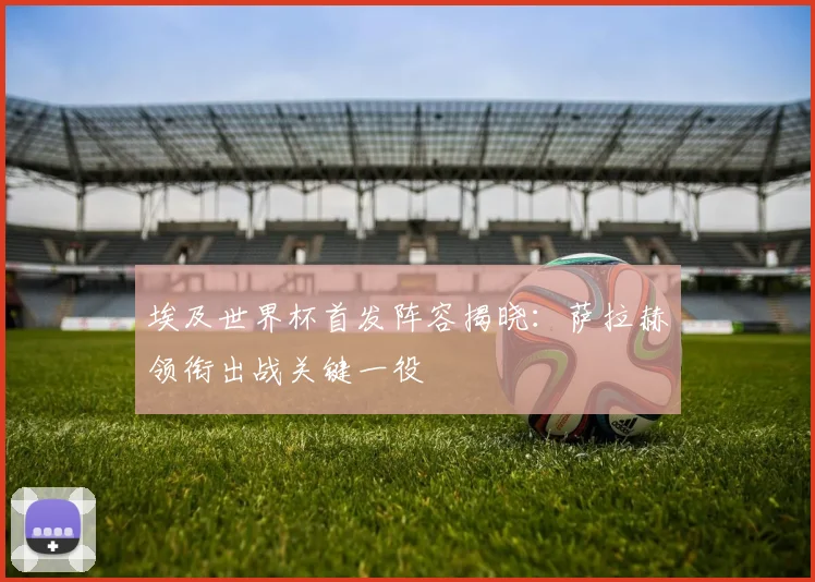 埃及世界杯首发阵容揭晓：萨拉赫领衔出战关键一役