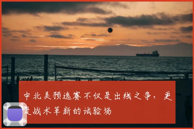 中北美预选赛不仅是出线之争，更是战术革新的试验场