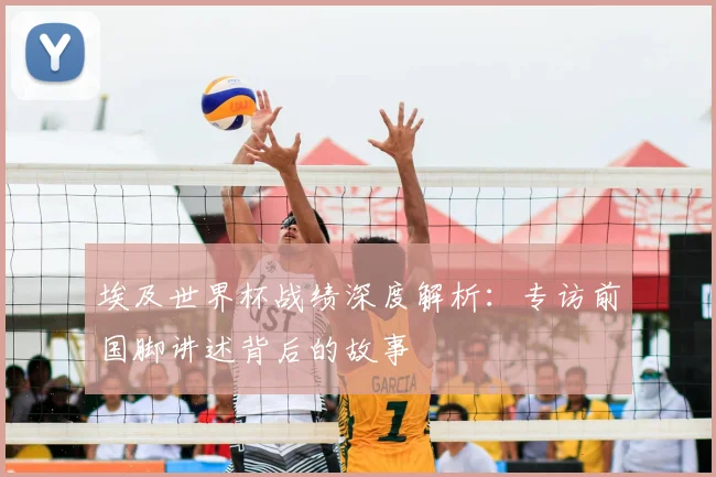 埃及世界杯战绩深度解析：专访前国脚讲述背后的故事